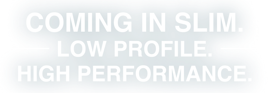 Coming In Slim. Low Profile. High Performance.